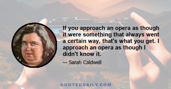 If you approach an opera as though it were something that always went a certain way, that's what you get. I approach an opera as though I didn't know it.