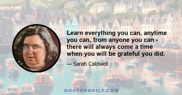 Learn everything you can, anytime you can, from anyone you can - there will always come a time when you will be grateful you did.