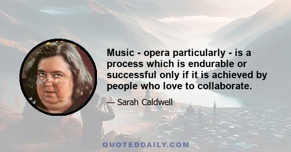 Music - opera particularly - is a process which is endurable or successful only if it is achieved by people who love to collaborate.