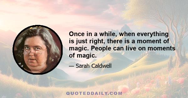 Once in a while, when everything is just right, there is a moment of magic. People can live on moments of magic.