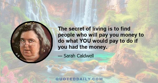 The secret of living is to find people who will pay you money to do what YOU would pay to do if you had the money.