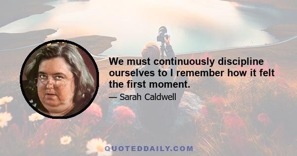 We must continuously discipline ourselves to I remember how it felt the first moment.