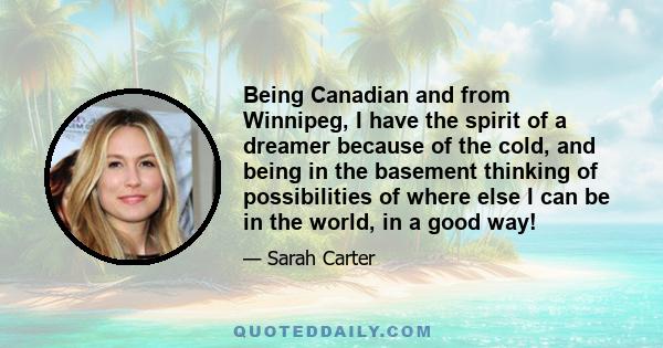 Being Canadian and from Winnipeg, I have the spirit of a dreamer because of the cold, and being in the basement thinking of possibilities of where else I can be in the world, in a good way!