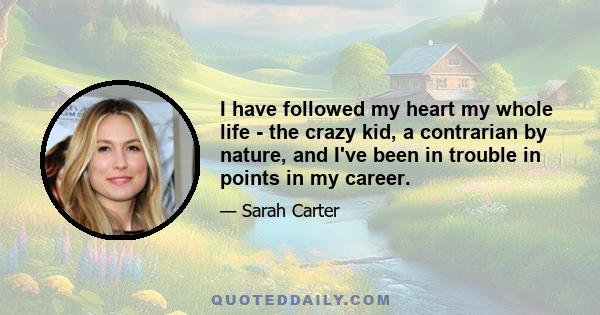 I have followed my heart my whole life - the crazy kid, a contrarian by nature, and I've been in trouble in points in my career.