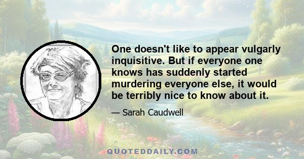 One doesn't like to appear vulgarly inquisitive. But if everyone one knows has suddenly started murdering everyone else, it would be terribly nice to know about it.