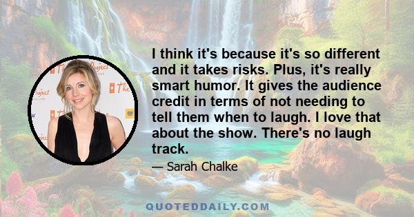 I think it's because it's so different and it takes risks. Plus, it's really smart humor. It gives the audience credit in terms of not needing to tell them when to laugh. I love that about the show. There's no laugh