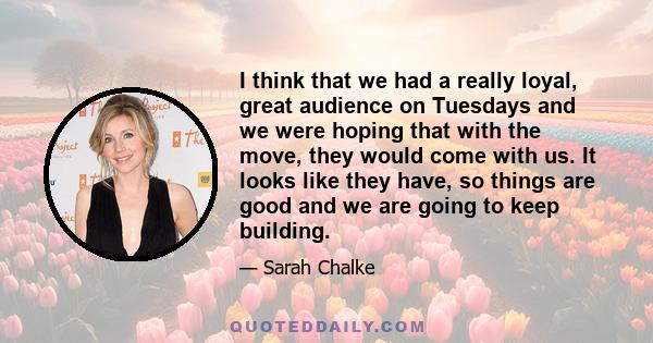 I think that we had a really loyal, great audience on Tuesdays and we were hoping that with the move, they would come with us. It looks like they have, so things are good and we are going to keep building.