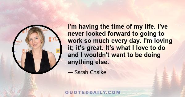 I'm having the time of my life. I've never looked forward to going to work so much every day. I'm loving it; it's great. It's what I love to do and I wouldn't want to be doing anything else.