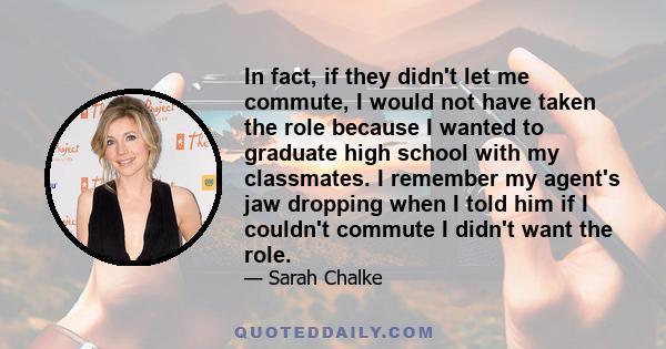 In fact, if they didn't let me commute, I would not have taken the role because I wanted to graduate high school with my classmates. I remember my agent's jaw dropping when I told him if I couldn't commute I didn't want 