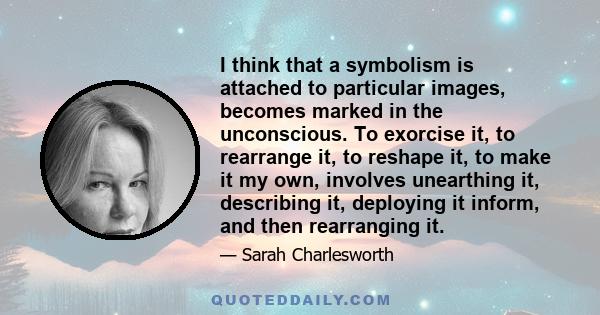 I think that a symbolism is attached to particular images, becomes marked in the unconscious. To exorcise it, to rearrange it, to reshape it, to make it my own, involves unearthing it, describing it, deploying it