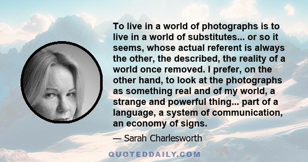 To live in a world of photographs is to live in a world of substitutes... or so it seems, whose actual referent is always the other, the described, the reality of a world once removed. I prefer, on the other hand, to