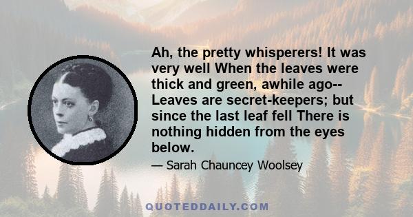 Ah, the pretty whisperers! It was very well When the leaves were thick and green, awhile ago-- Leaves are secret-keepers; but since the last leaf fell There is nothing hidden from the eyes below.