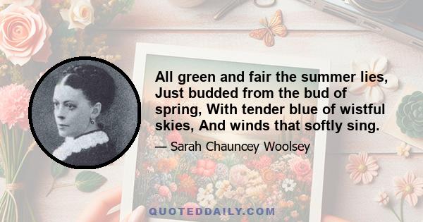 All green and fair the summer lies, Just budded from the bud of spring, With tender blue of wistful skies, And winds that softly sing.