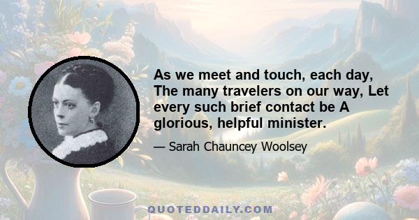 As we meet and touch, each day, The many travelers on our way, Let every such brief contact be A glorious, helpful minister.