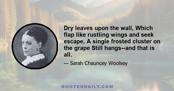 Dry leaves upon the wall, Which flap like rustling wings and seek escape, A single frosted cluster on the grape Still hangs--and that is all.