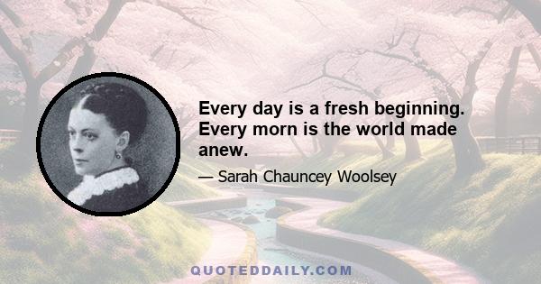 Every day is a fresh beginning. Every morn is the world made anew.