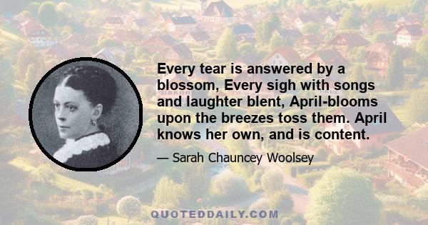 Every tear is answered by a blossom, Every sigh with songs and laughter blent, April-blooms upon the breezes toss them. April knows her own, and is content.