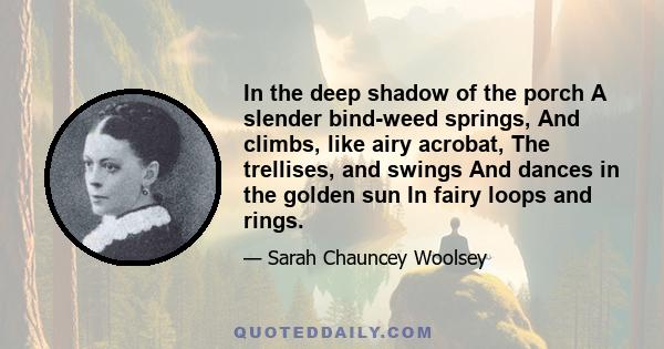 In the deep shadow of the porch A slender bind-weed springs, And climbs, like airy acrobat, The trellises, and swings And dances in the golden sun In fairy loops and rings.