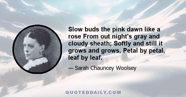 Slow buds the pink dawn like a rose From out night's gray and cloudy sheath; Softly and still it grows and grows, Petal by petal, leaf by leaf.