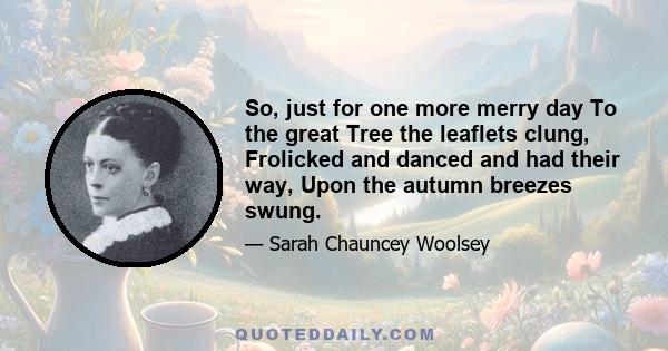 So, just for one more merry day To the great Tree the leaflets clung, Frolicked and danced and had their way, Upon the autumn breezes swung.