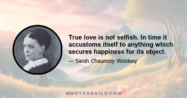 True love is not selfish. In time it accustoms itself to anything which secures happiness for its object.