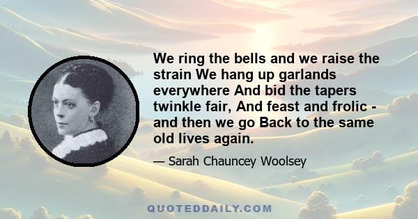 We ring the bells and we raise the strain We hang up garlands everywhere And bid the tapers twinkle fair, And feast and frolic - and then we go Back to the same old lives again.