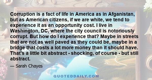 Corruption is a fact of life in America as in Afganistan, but as American citizens, if we are white, we tend to experience it as an opportunity cost. I live in Washington, DC, where the city council is notoriously