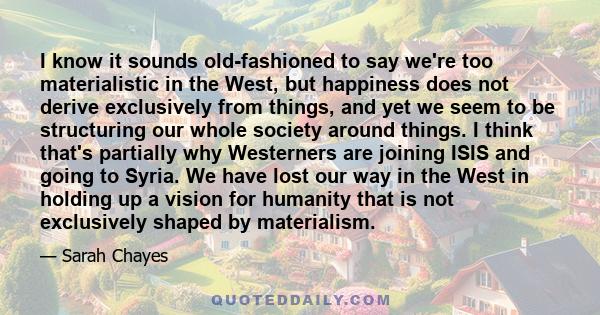 I know it sounds old-fashioned to say we're too materialistic in the West, but happiness does not derive exclusively from things, and yet we seem to be structuring our whole society around things. I think that's