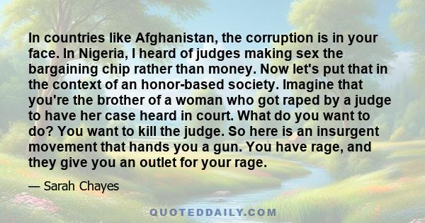 In countries like Afghanistan, the corruption is in your face. In Nigeria, I heard of judges making sex the bargaining chip rather than money. Now let's put that in the context of an honor-based society. Imagine that