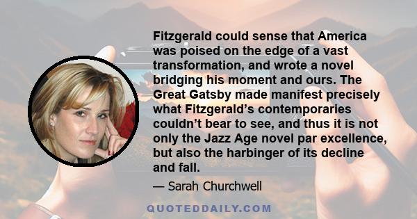 Fitzgerald could sense that America was poised on the edge of a vast transformation, and wrote a novel bridging his moment and ours. The Great Gatsby made manifest precisely what Fitzgerald’s contemporaries couldn’t