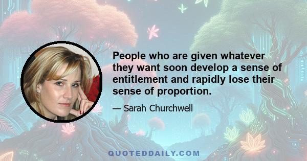 People who are given whatever they want soon develop a sense of entitlement and rapidly lose their sense of proportion.