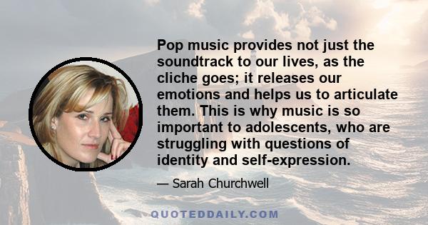 Pop music provides not just the soundtrack to our lives, as the cliche goes; it releases our emotions and helps us to articulate them. This is why music is so important to adolescents, who are struggling with questions