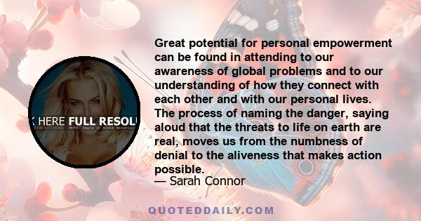 Great potential for personal empowerment can be found in attending to our awareness of global problems and to our understanding of how they connect with each other and with our personal lives. The process of naming the