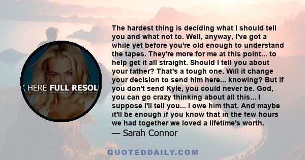 The hardest thing is deciding what I should tell you and what not to. Well, anyway, I've got a while yet before you're old enough to understand the tapes. They're more for me at this point... to help get it all