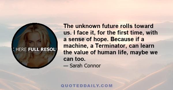 The unknown future rolls toward us. I face it, for the first time, with a sense of hope. Because if a machine, a Terminator, can learn the value of human life, maybe we can too.