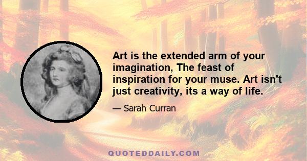 Art is the extended arm of your imagination, The feast of inspiration for your muse. Art isn't just creativity, its a way of life.