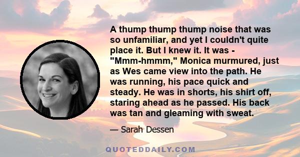 A thump thump thump noise that was so unfamiliar, and yet I couldn't quite place it. But I knew it. It was - Mmm-hmmm, Monica murmured, just as Wes came view into the path. He was running, his pace quick and steady. He