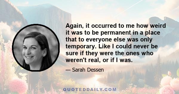 Again, it occurred to me how weird it was to be permanent in a place that to everyone else was only temporary. Like I could never be sure if they were the ones who weren't real, or if I was.