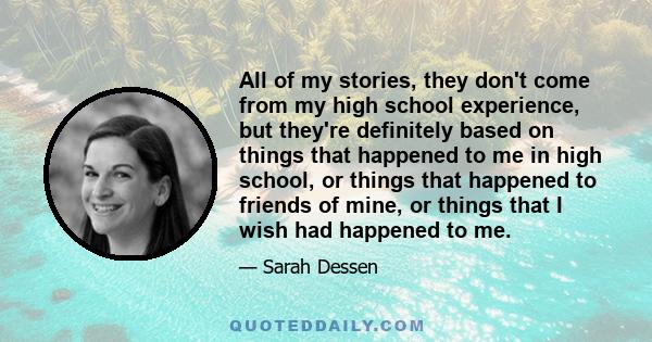 All of my stories, they don't come from my high school experience, but they're definitely based on things that happened to me in high school, or things that happened to friends of mine, or things that I wish had