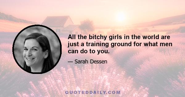 All the bitchy girls in the world are just a training ground for what men can do to you.