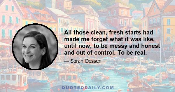 All those clean, fresh starts had made me forget what it was like, until now, to be messy and honest and out of control. To be real.