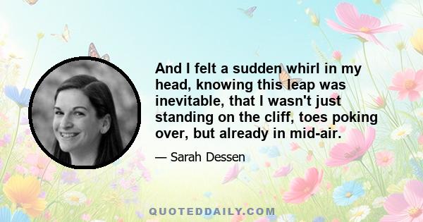 And I felt a sudden whirl in my head, knowing this leap was inevitable, that I wasn't just standing on the cliff, toes poking over, but already in mid-air.