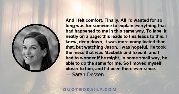 And I felt comfort. Finally. All I'd wanted for so long was for someone to explain everything that had happened to me in this same way. To label it neatly on a page: this leads to this leads to this. I knew, deep down,