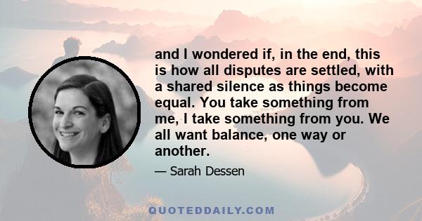 and I wondered if, in the end, this is how all disputes are settled, with a shared silence as things become equal. You take something from me, I take something from you. We all want balance, one way or another.