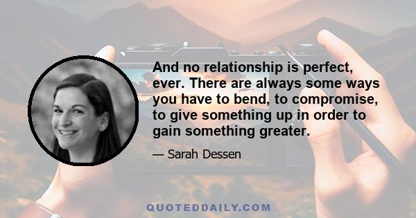 And no relationship is perfect, ever. There are always some ways you have to bend, to compromise, to give something up in order to gain something greater.