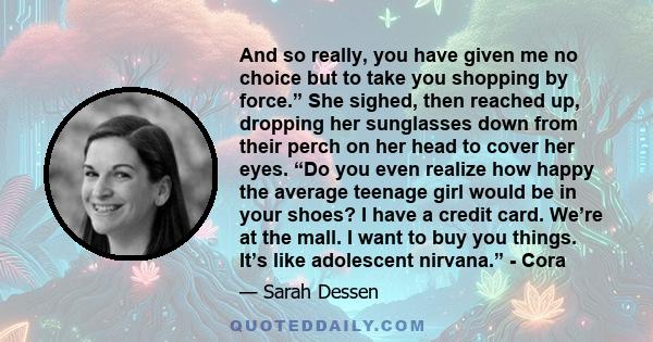 And so really, you have given me no choice but to take you shopping by force.” She sighed, then reached up, dropping her sunglasses down from their perch on her head to cover her eyes. “Do you even realize how happy the 