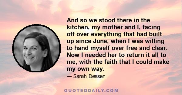 And so we stood there in the kitchen, my mother and I, facing off over everything that had built up since June, when I was willing to hand myself over free and clear. Now I needed her to return it all to me, with the