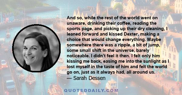 And so, while the rest of the world went on unaware, drinking their coffee, reading the sports page, and picking up their dry cleaning, I leaned forward and kissed Dexter, making a choice that would change everything.