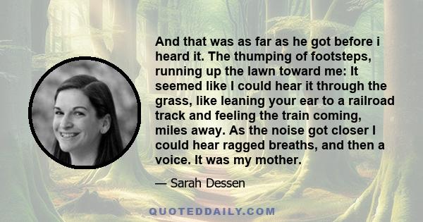 And that was as far as he got before i heard it. The thumping of footsteps, running up the lawn toward me: It seemed like I could hear it through the grass, like leaning your ear to a railroad track and feeling the