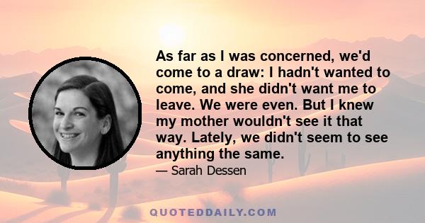 As far as I was concerned, we'd come to a draw: I hadn't wanted to come, and she didn't want me to leave. We were even. But I knew my mother wouldn't see it that way. Lately, we didn't seem to see anything the same.